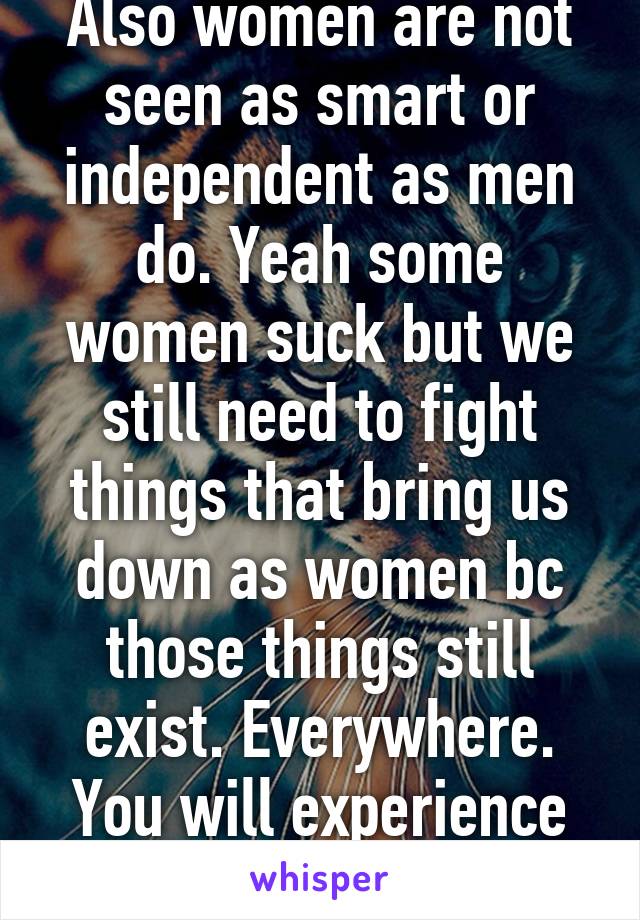 Also women are not seen as smart or independent as men do. Yeah some women suck but we still need to fight things that bring us down as women bc those things still exist. Everywhere. You will experience it. 