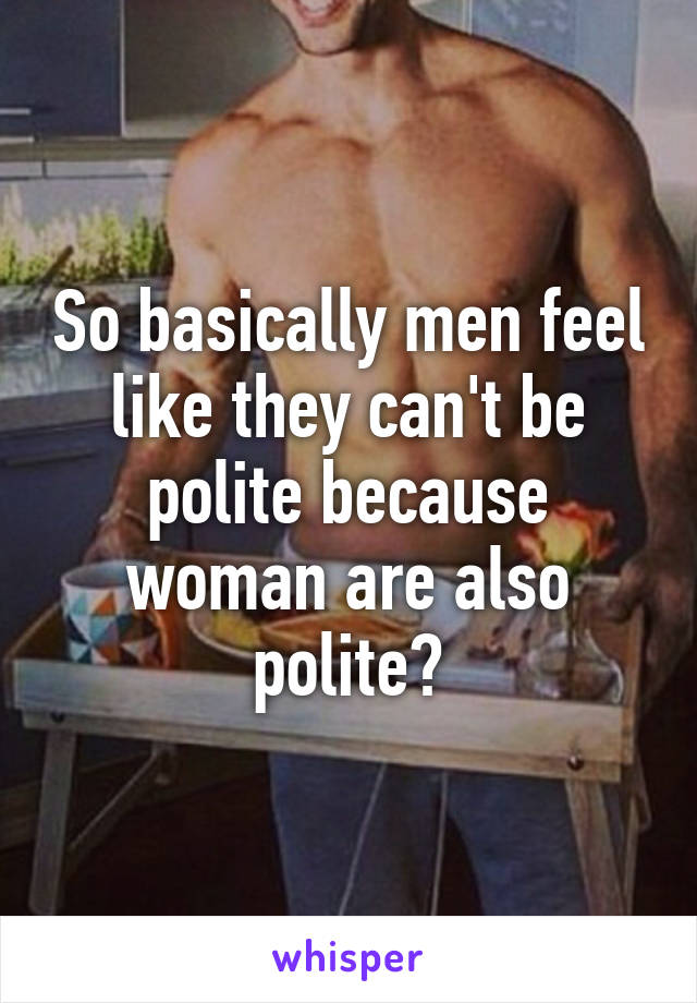 So basically men feel like they can't be polite because woman are also polite?