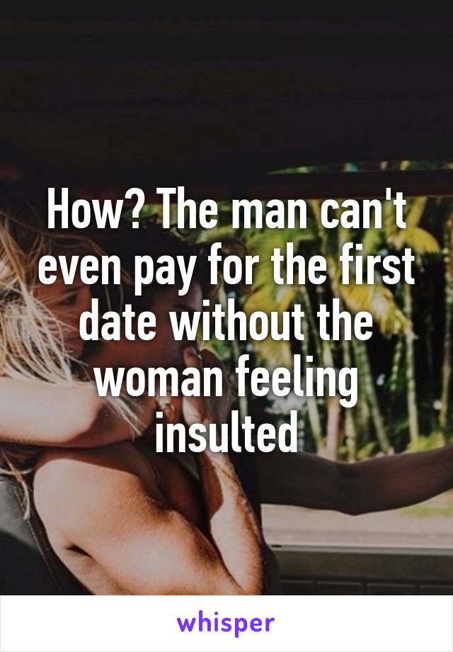 How? The man can't even pay for the first date without the woman feeling insulted