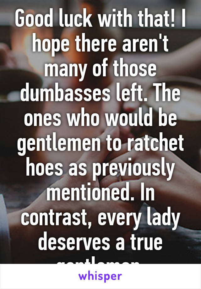 Good luck with that! I hope there aren't many of those dumbasses left. The ones who would be gentlemen to ratchet hoes as previously mentioned. In contrast, every lady deserves a true gentleman.