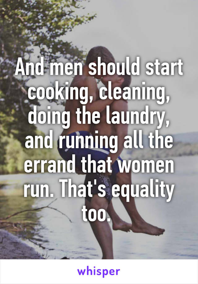 And men should start cooking, cleaning, doing the laundry, and running all the errand that women run. That's equality too. 