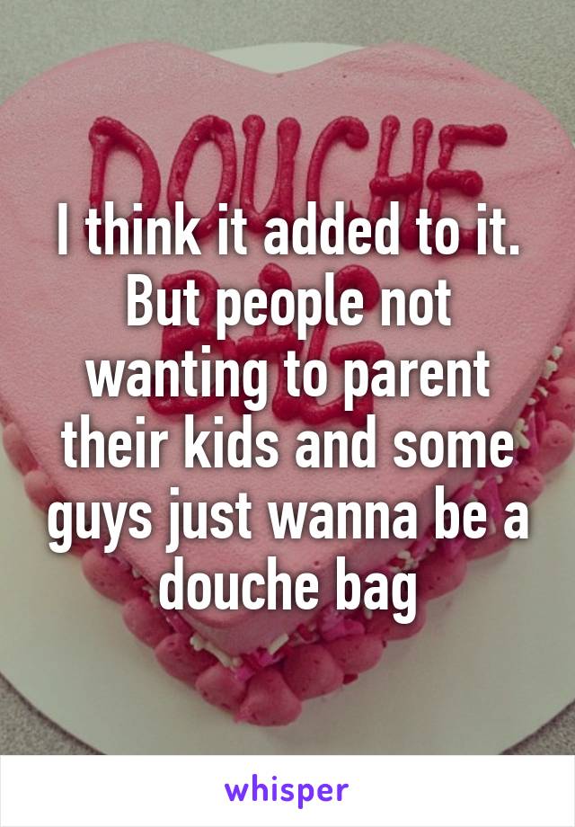 I think it added to it. But people not wanting to parent their kids and some guys just wanna be a douche bag