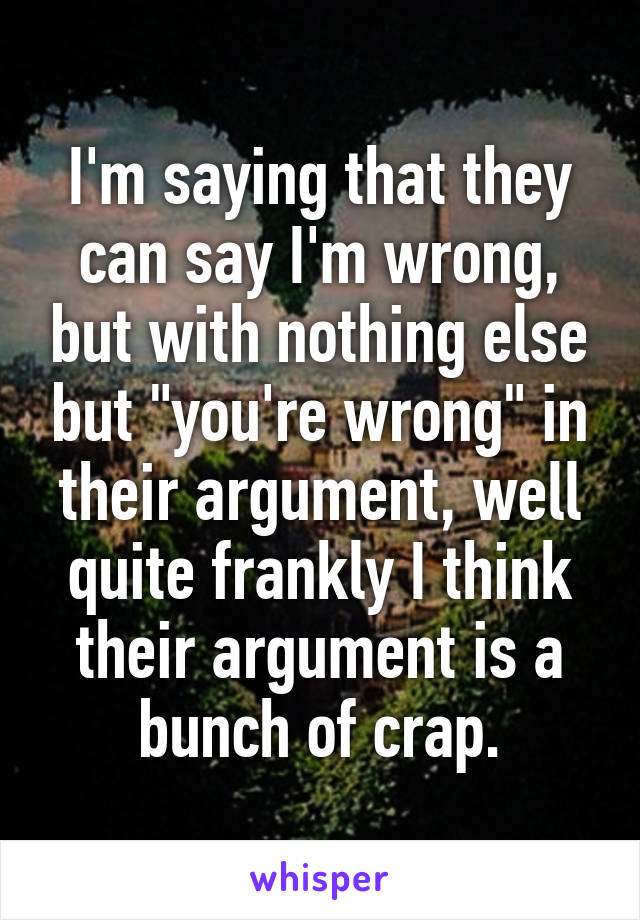 I'm saying that they can say I'm wrong, but with nothing else but "you're wrong" in their argument, well quite frankly I think their argument is a bunch of crap.