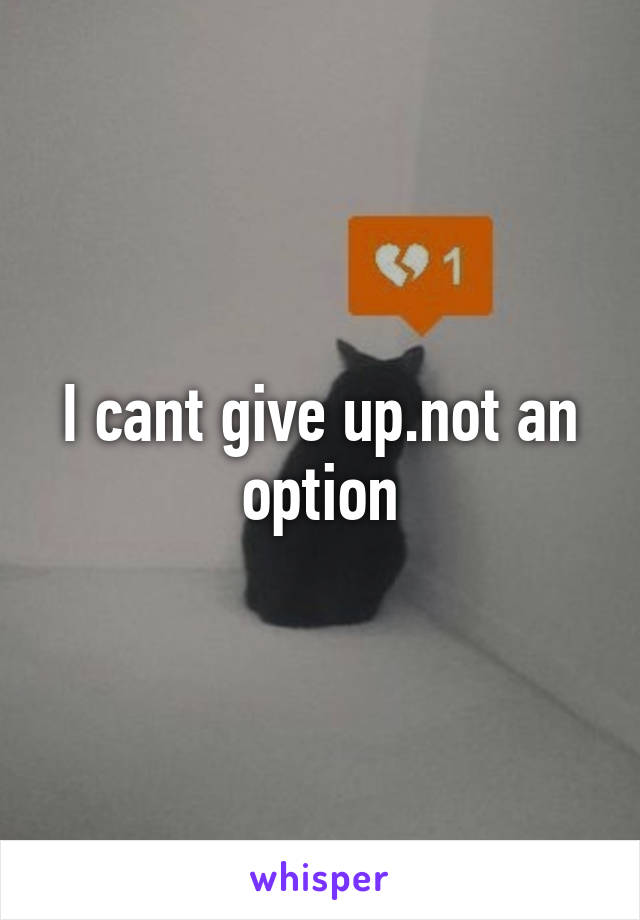 I cant give up.not an option