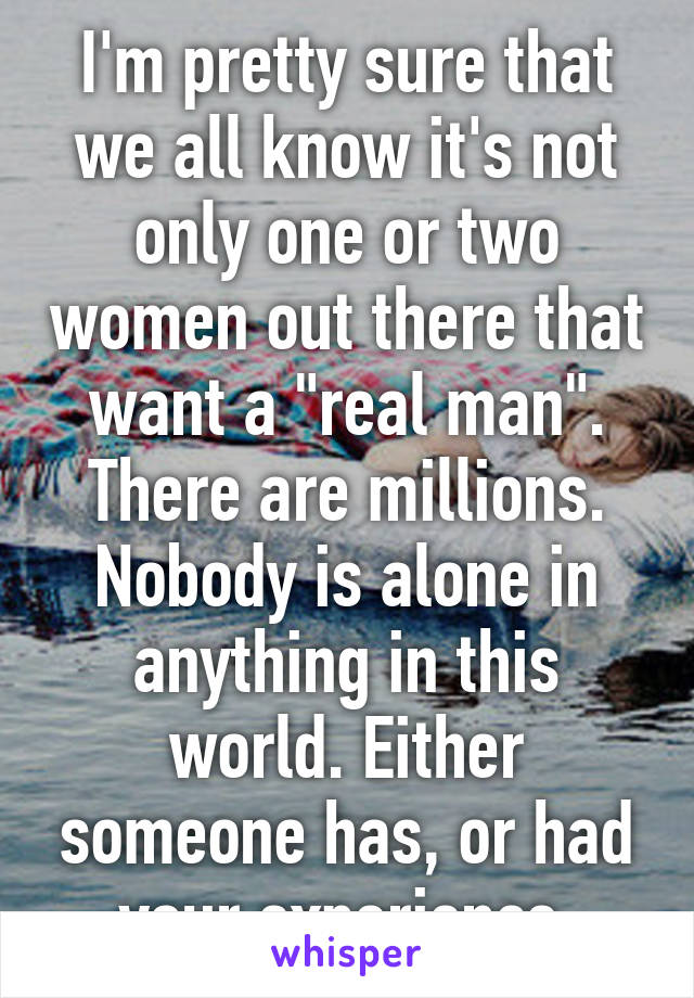 I'm pretty sure that we all know it's not only one or two women out there that want a "real man". There are millions. Nobody is alone in anything in this world. Either someone has, or had your experience.