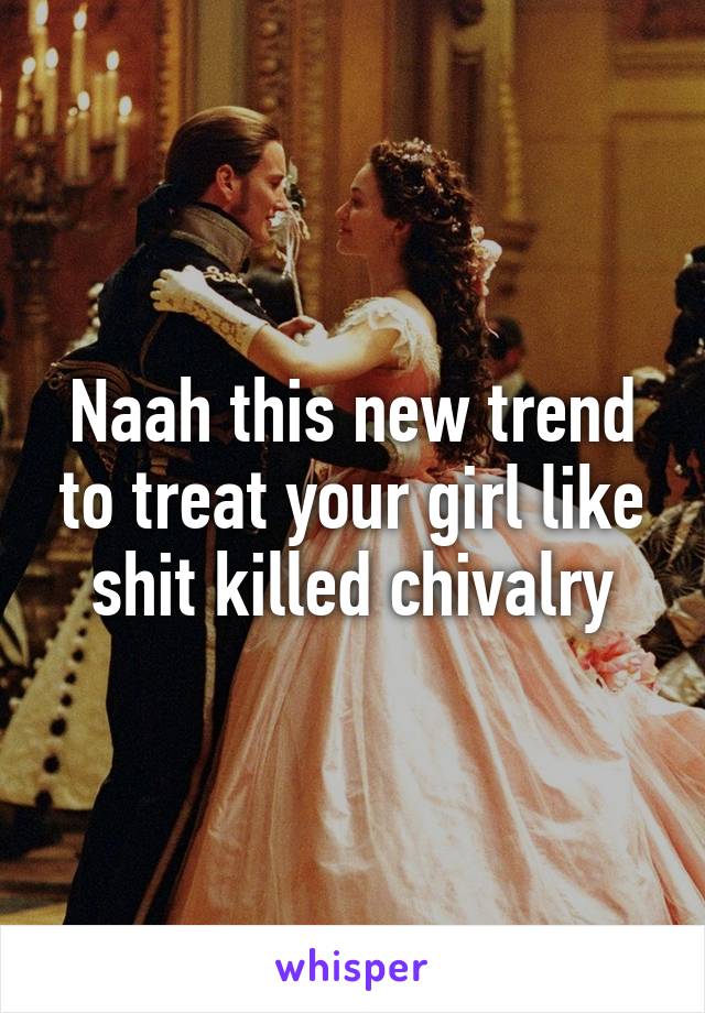 Naah this new trend to treat your girl like shit killed chivalry