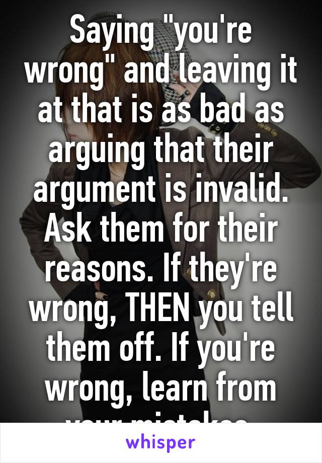 Saying "you're wrong" and leaving it at that is as bad as arguing that their argument is invalid. Ask them for their reasons. If they're wrong, THEN you tell them off. If you're wrong, learn from your mistakes.