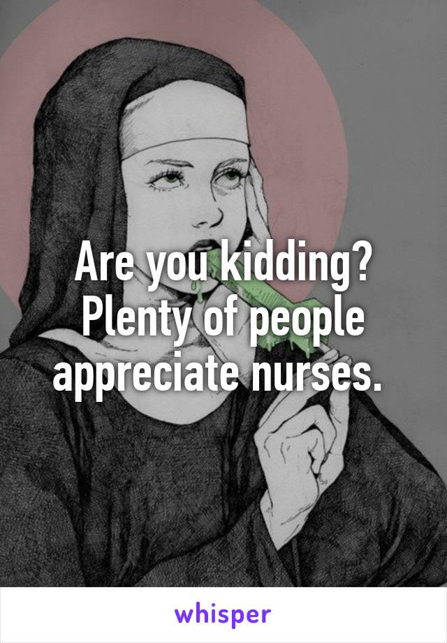 Are you kidding? Plenty of people appreciate nurses. 