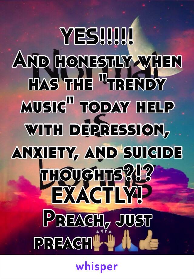   YES!!!!!
And honestly when has the "trendy music" today help with depression, anxiety, and suicide thoughts?!? 
  EXACTLY! 
           Preach, just preach🙌🏽🙏🏽👍🏽