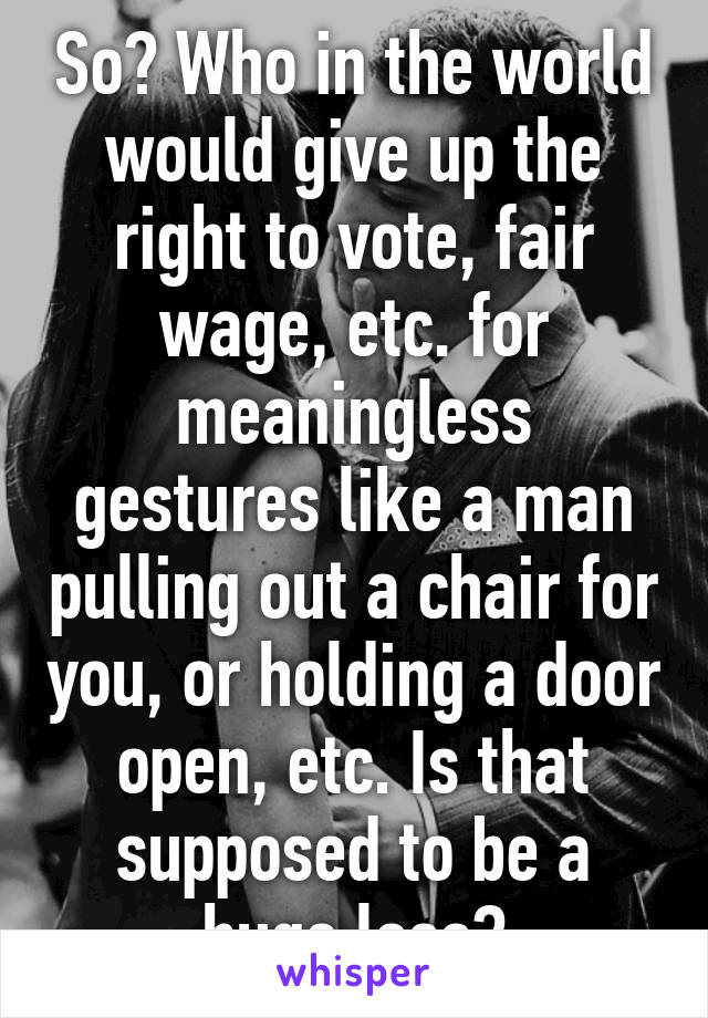 So? Who in the world would give up the right to vote, fair wage, etc. for meaningless gestures like a man pulling out a chair for you, or holding a door open, etc. Is that supposed to be a huge loss?