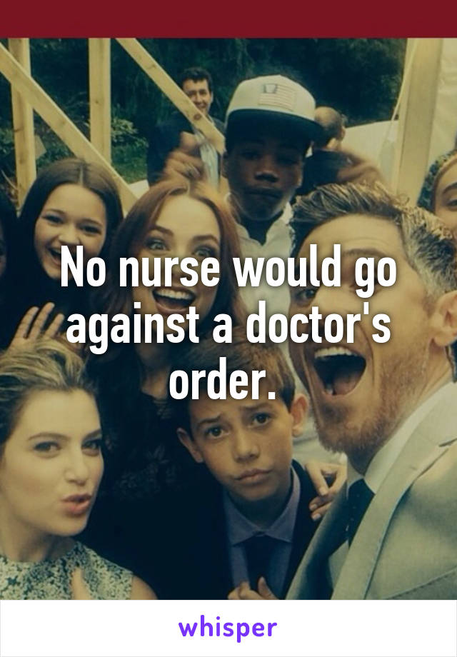 No nurse would go against a doctor's order. 