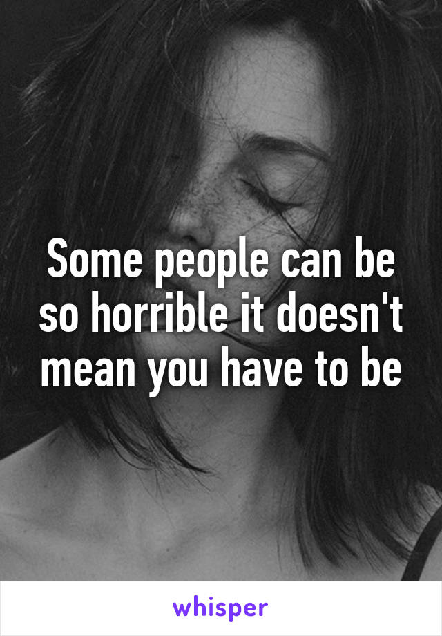 Some people can be so horrible it doesn't mean you have to be