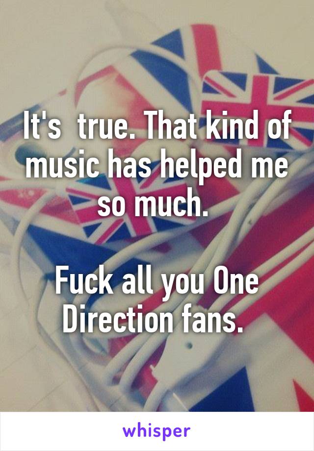 It's  true. That kind of music has helped me so much. 

Fuck all you One Direction fans. 