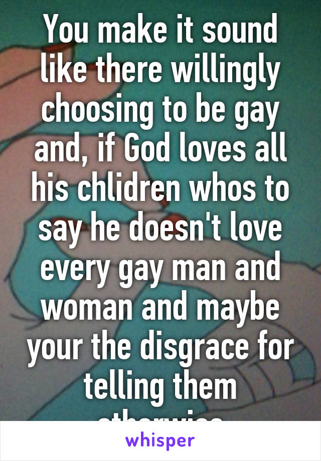 You make it sound like there willingly choosing to be gay and, if God loves all his chlidren whos to say he doesn't love every gay man and woman and maybe your the disgrace for telling them otherwise