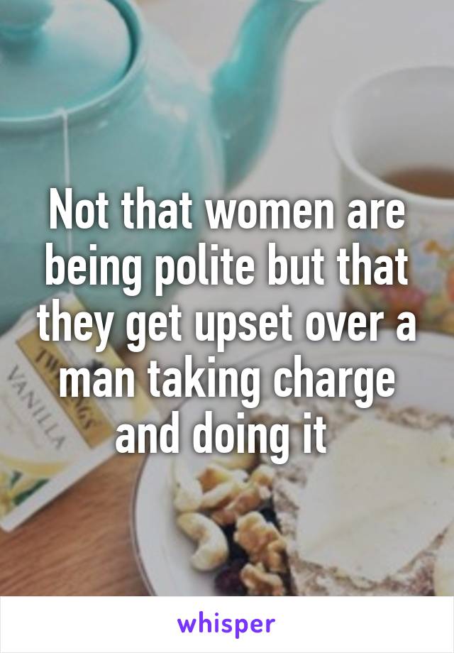 Not that women are being polite but that they get upset over a man taking charge and doing it 