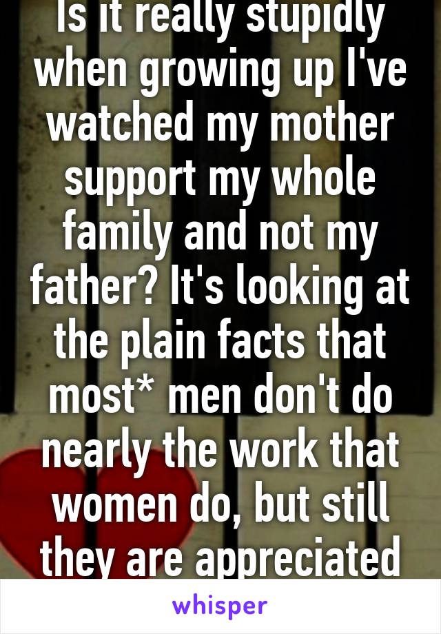 Is it really stupidly when growing up I've watched my mother support my whole family and not my father? It's looking at the plain facts that most* men don't do nearly the work that women do, but still they are appreciated more in society