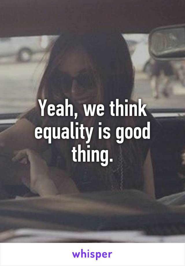 Yeah, we think equality is good thing.