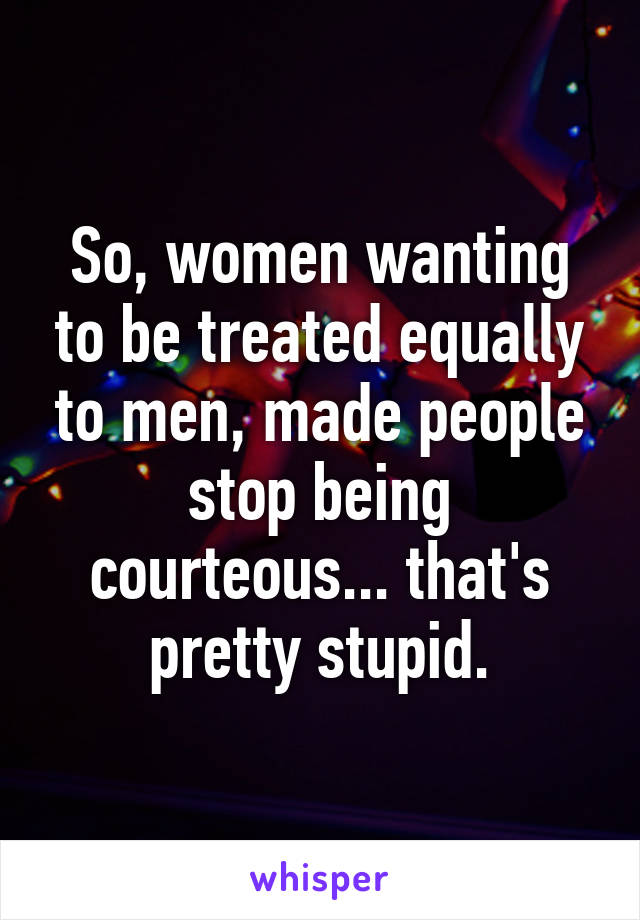 So, women wanting to be treated equally to men, made people stop being courteous... that's pretty stupid.