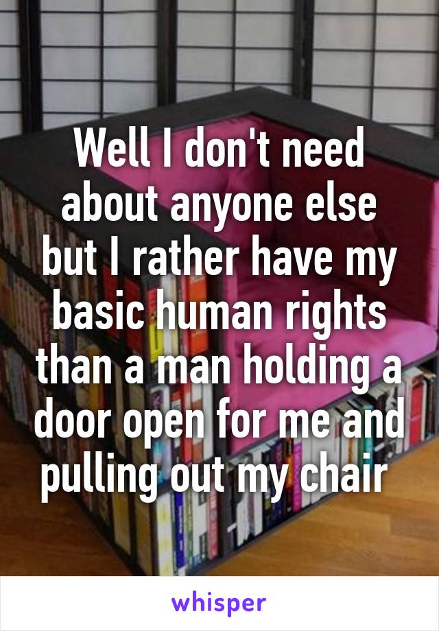 Well I don't need about anyone else but I rather have my basic human rights than a man holding a door open for me and pulling out my chair 