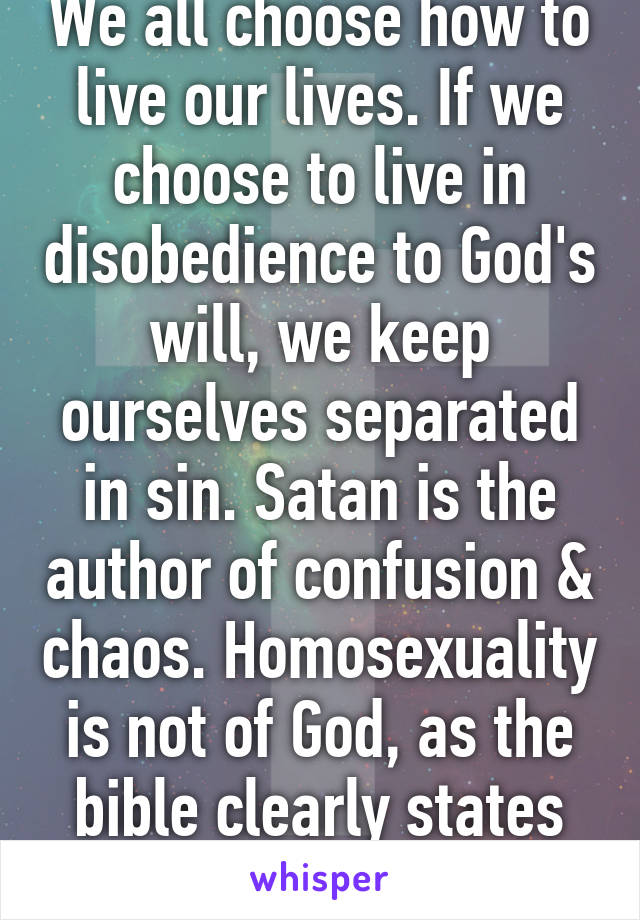 We all choose how to live our lives. If we choose to live in disobedience to God's will, we keep ourselves separated in sin. Satan is the author of confusion & chaos. Homosexuality is not of God, as the bible clearly states His position on it. 