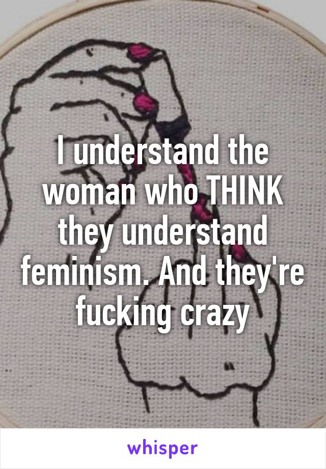 I understand the woman who THINK they understand feminism. And they're fucking crazy