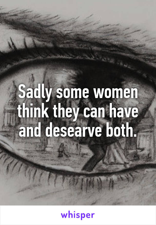 Sadly some women think they can have and desearve both.