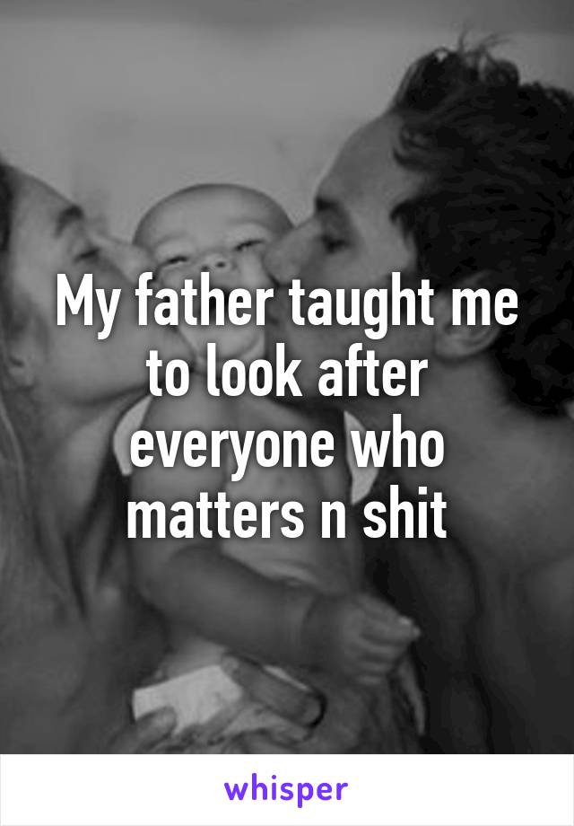 My father taught me to look after everyone who matters n shit