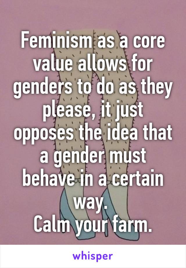 Feminism as a core value allows for genders to do as they please, it just opposes the idea that a gender must behave in a certain way. 
Calm your farm.