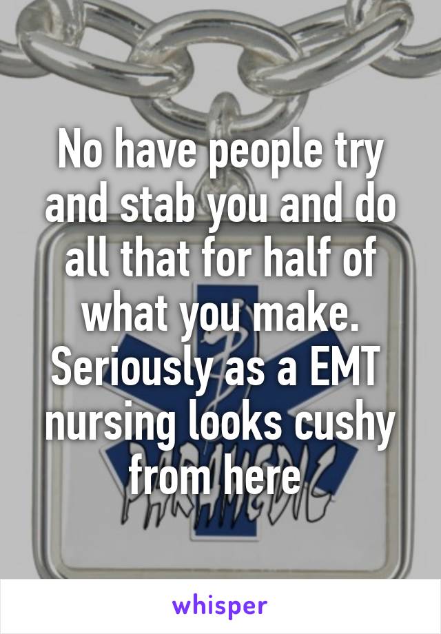 No have people try and stab you and do all that for half of what you make. Seriously as a EMT  nursing looks cushy from here 