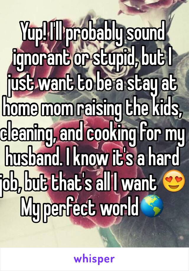 Yup! I'll probably sound ignorant or stupid, but I just want to be a stay at home mom raising the kids, cleaning, and cooking for my husband. I know it's a hard job, but that's all I want 😍 
My perfect world🌎