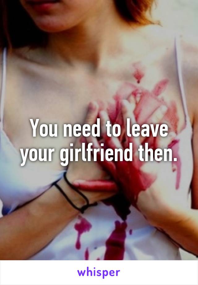 You need to leave your girlfriend then.