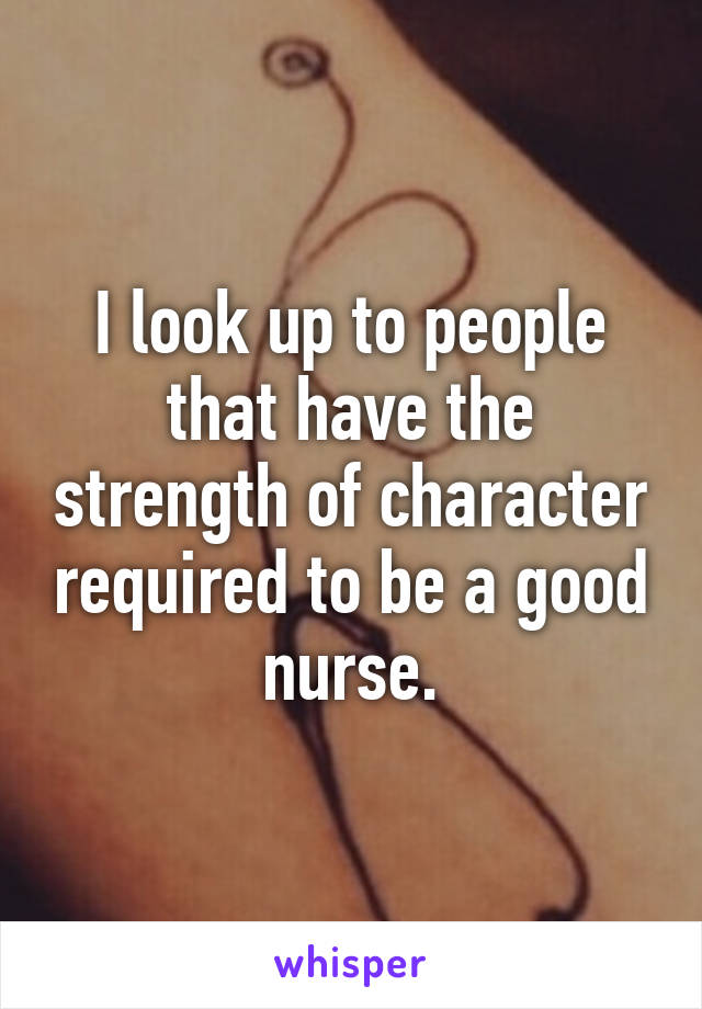 I look up to people that have the strength of character required to be a good nurse.