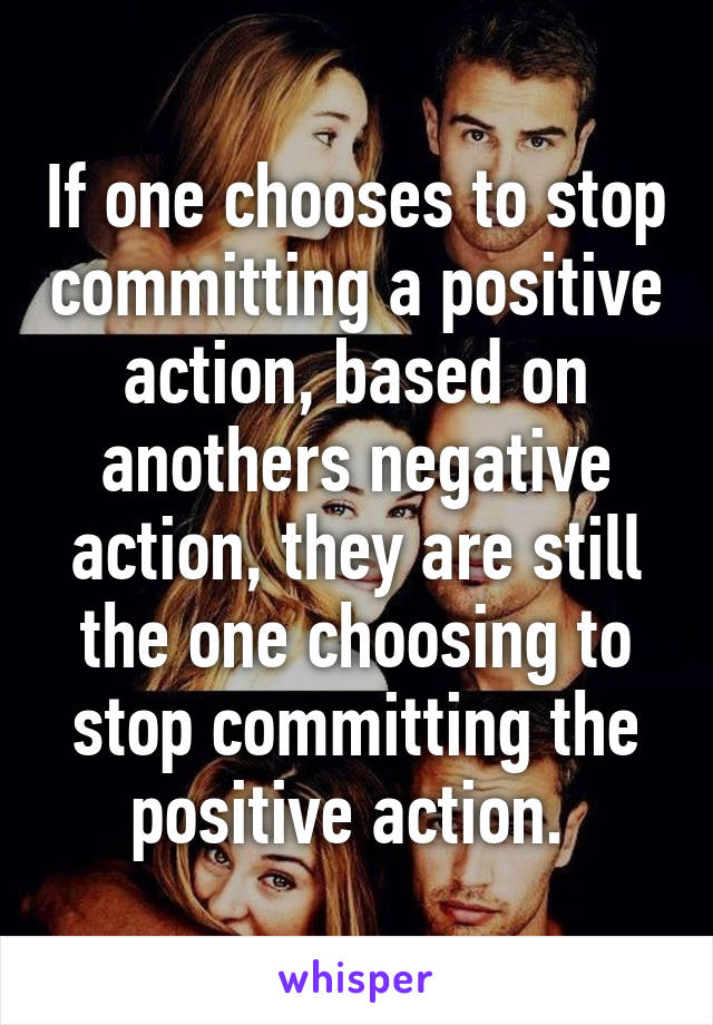 If one chooses to stop committing a positive action, based on anothers negative action, they are still the one choosing to stop committing the positive action. 