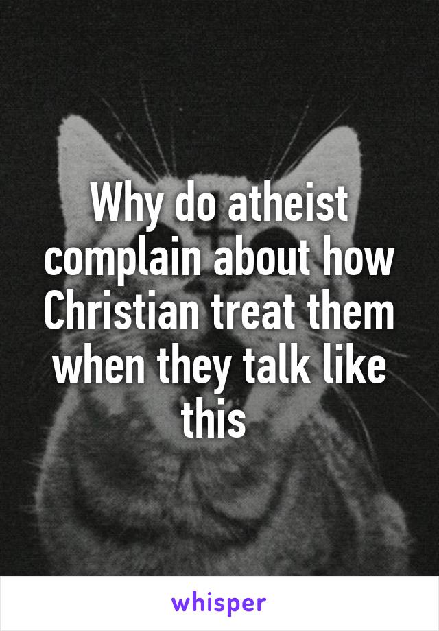 Why do atheist complain about how Christian treat them when they talk like this 