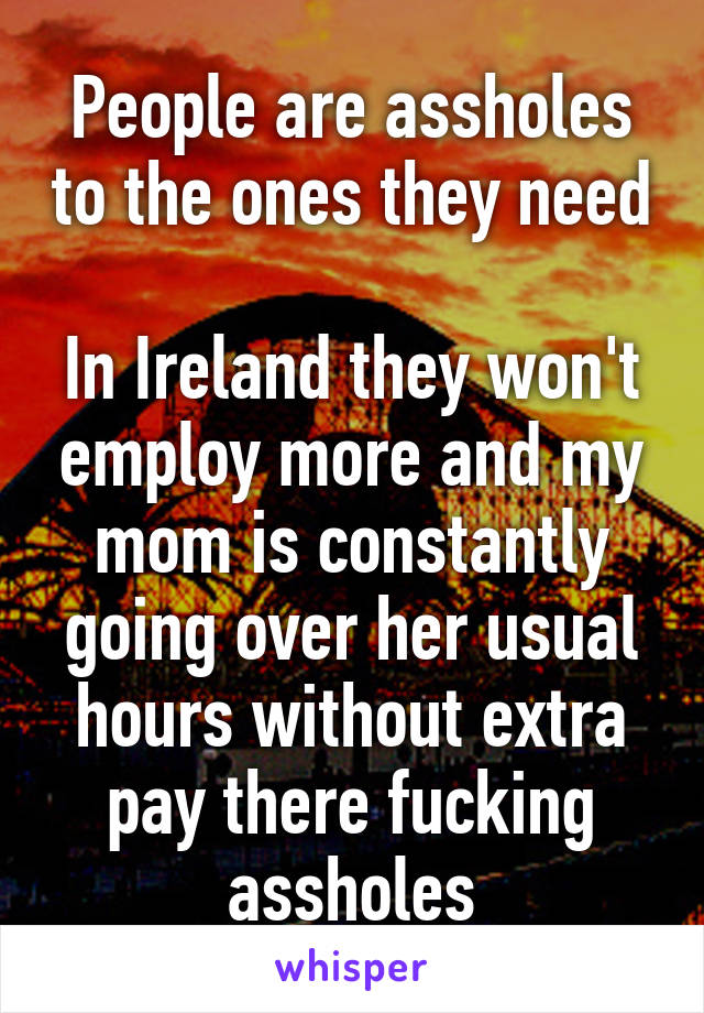 People are assholes to the ones they need 
In Ireland they won't employ more and my mom is constantly going over her usual hours without extra pay there fucking assholes