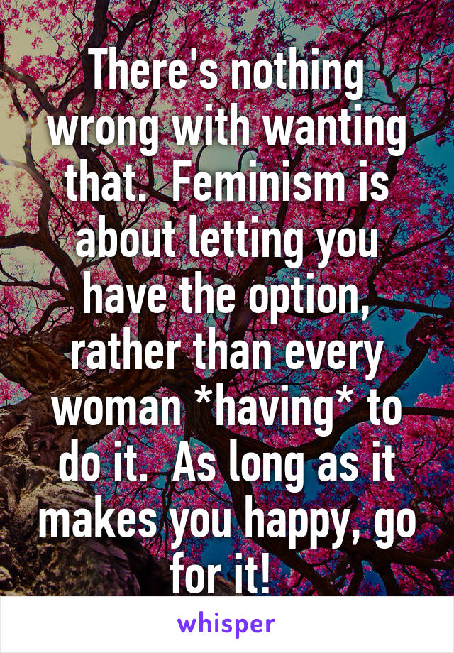 There's nothing wrong with wanting that.  Feminism is about letting you have the option, rather than every woman *having* to do it.  As long as it makes you happy, go for it! 