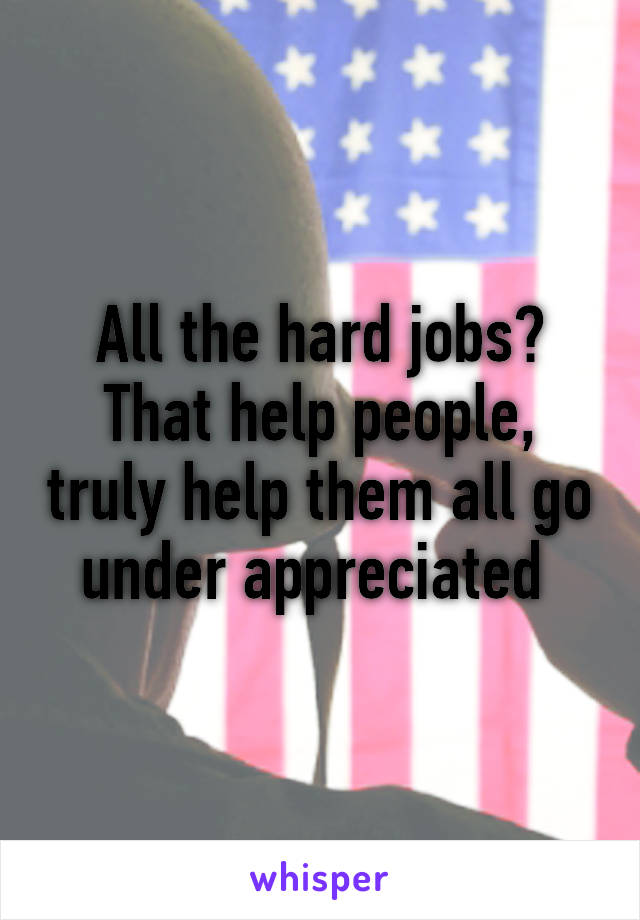 All the hard jobs? That help people, truly help them all go under appreciated 