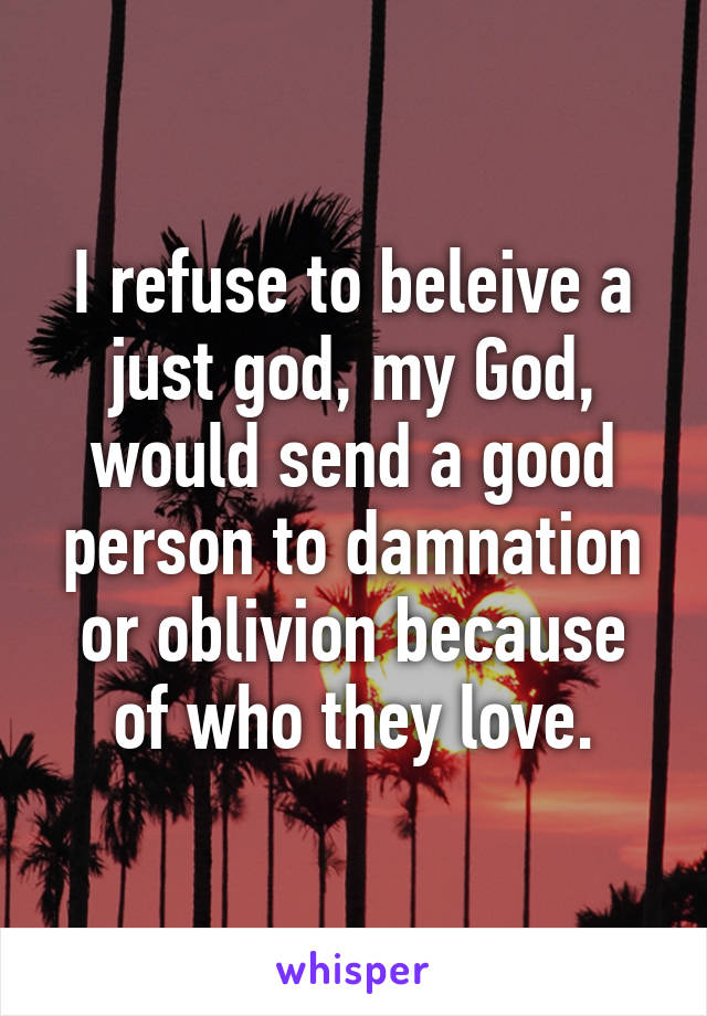 I refuse to beleive a just god, my God, would send a good person to damnation or oblivion because of who they love.