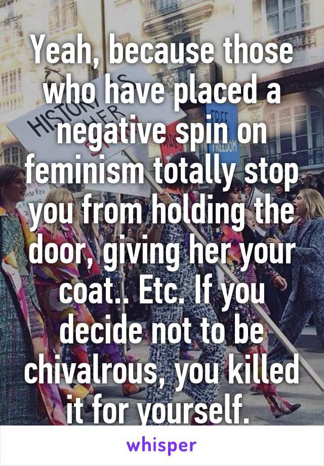 Yeah, because those who have placed a negative spin on feminism totally stop you from holding the door, giving her your coat.. Etc. If you decide not to be chivalrous, you killed it for yourself. 