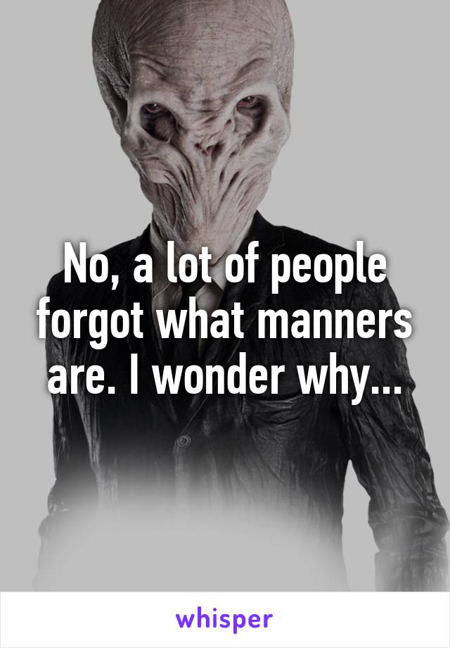 No, a lot of people forgot what manners are. I wonder why...