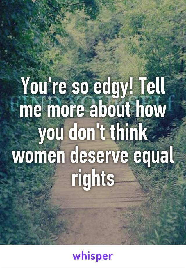 You're so edgy! Tell me more about how you don't think women deserve equal rights