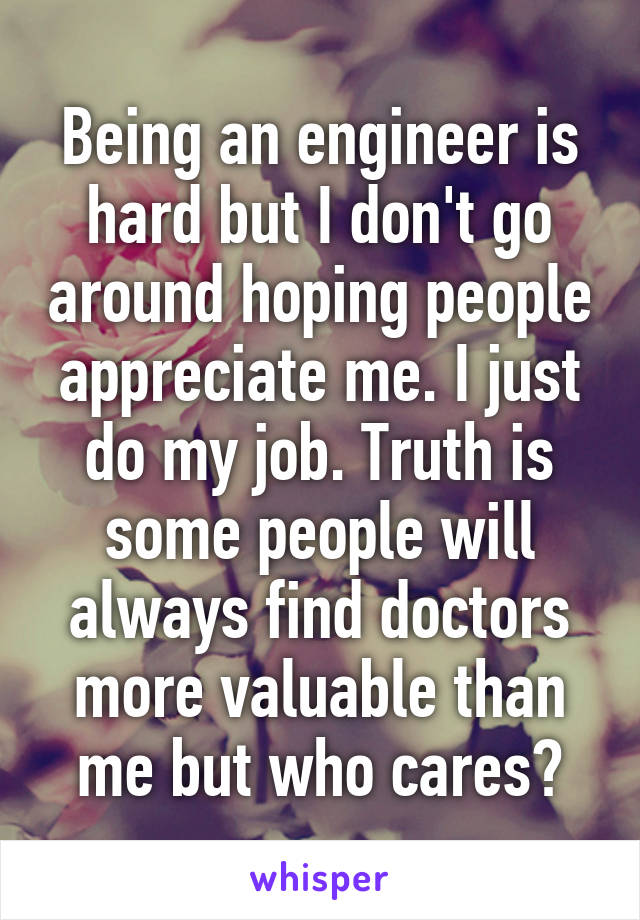 Being an engineer is hard but I don't go around hoping people appreciate me. I just do my job. Truth is some people will always find doctors more valuable than me but who cares?