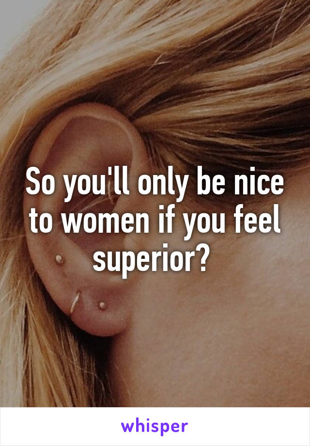 So you'll only be nice to women if you feel superior? 