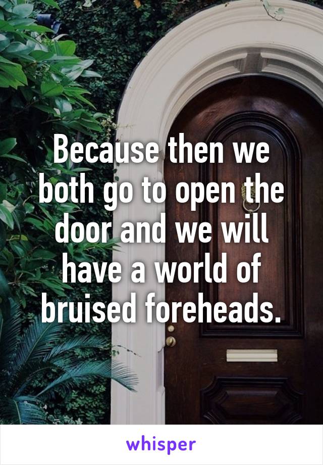 Because then we both go to open the door and we will have a world of bruised foreheads.