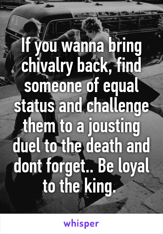 If you wanna bring chivalry back, find someone of equal status and challenge them to a jousting duel to the death and dont forget.. Be loyal to the king. 