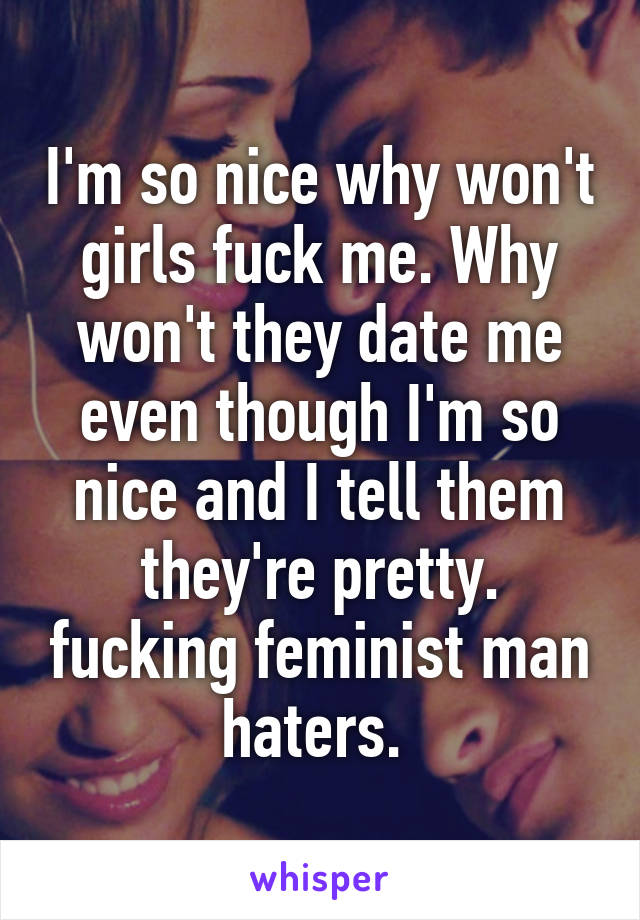 I'm so nice why won't girls fuck me. Why won't they date me even though I'm so nice and I tell them they're pretty. fucking feminist man haters. 