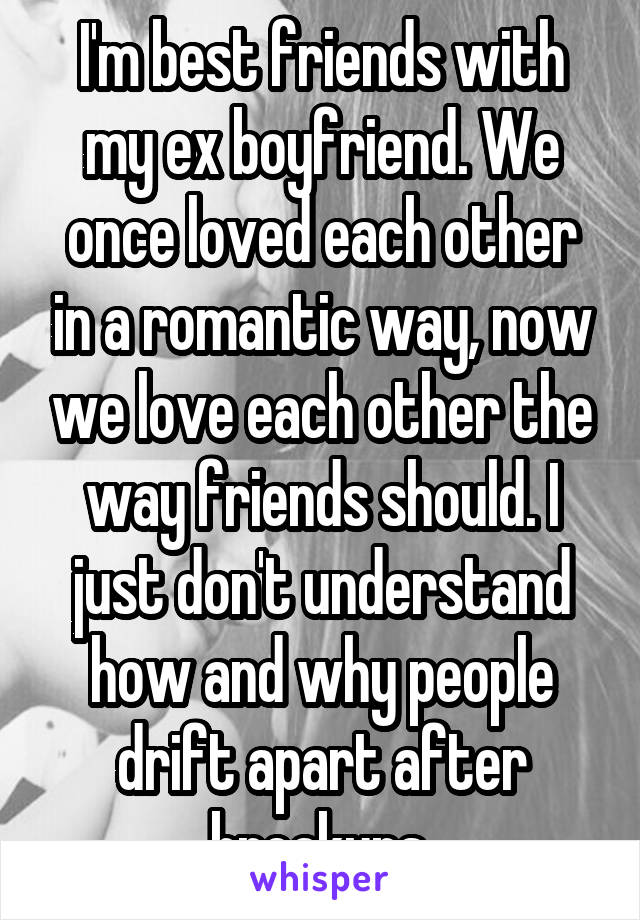 I'm best friends with my ex boyfriend. We once loved each other in a romantic way, now we love each other the way friends should. I just don't understand how and why people drift apart after breakups.