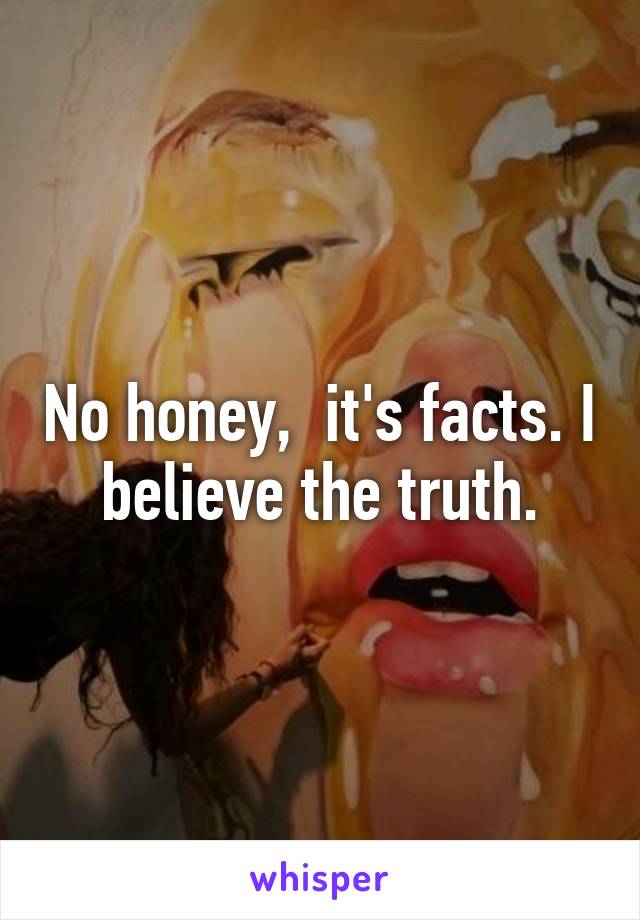 No honey,  it's facts. I believe the truth.