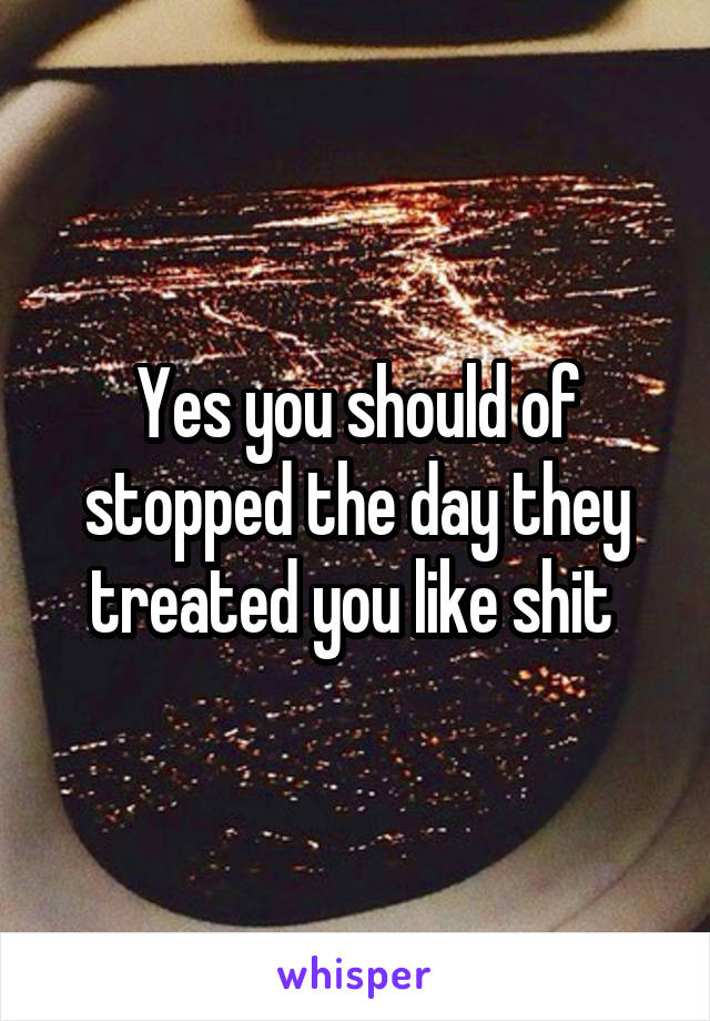Yes you should of stopped the day they treated you like shit 