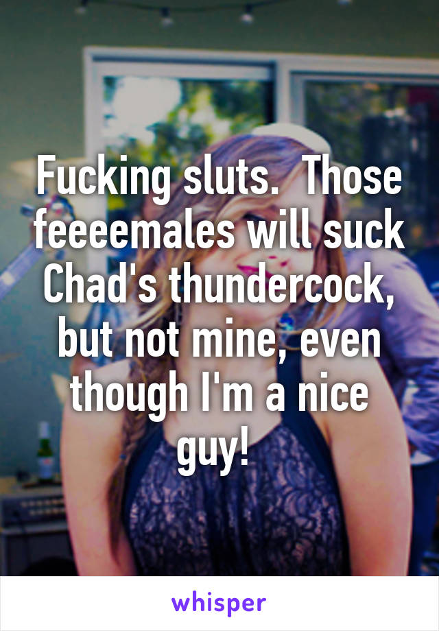 Fucking sluts.  Those feeeemales will suck Chad's thundercock, but not mine, even though I'm a nice guy! 